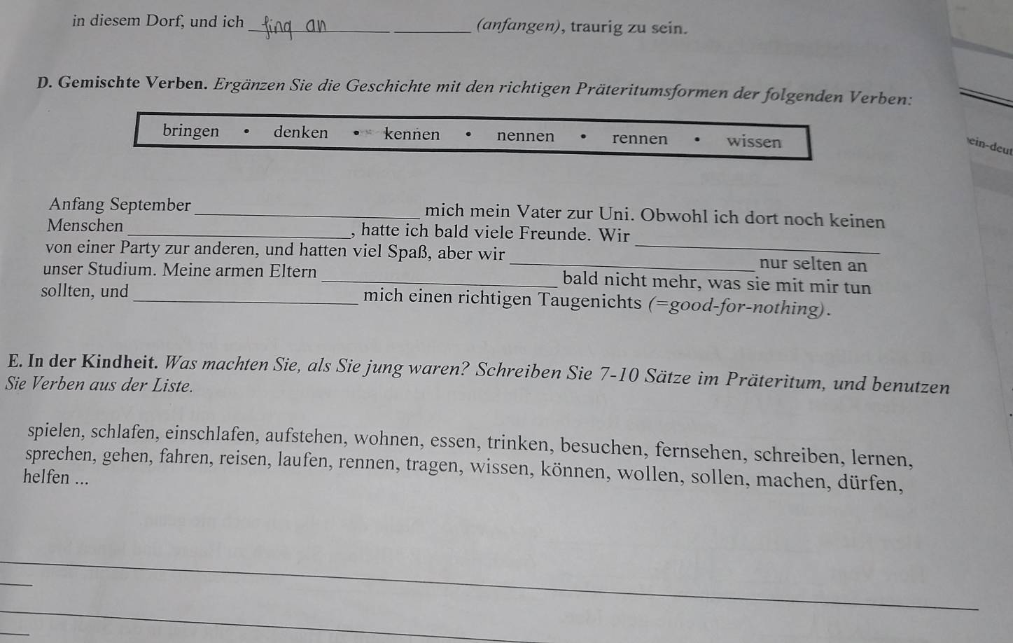 in diesem Dorf, und ich _(anfangen), traurig zu sein.
D. Gemischte Verben. Ergänzen Sie die Geschichte mit den richtigen Präteritumsformen der folgenden Verben:
bringen denken kennen nennen rennen wissen
ein-deut
Anfang September _mich mein Vater zur Uni. Obwohl ich dort noch keinen
Menschen _, hatte ich bald viele Freunde. Wir
von einer Party zur anderen, und hatten viel Spaß, aber wir __nur selten an
unser Studium. Meine armen Eltern_ bald nicht mehr, was sie mit mir tun
sollten, und _mich einen richtigen Taugenichts (=good-for-nothing).
E. In der Kindheit. Was machten Sie, als Sie jung waren? Schreiben Sie 7-10 Sätze im Präteritum, und benutzen
Sie Verben aus der Liste.
spielen, schlafen, einschlafen, aufstehen, wohnen, essen, trinken, besuchen, fernsehen, schreiben, lernen,
sprechen, gehen, fahren, reisen, laufen, rennen, tragen, wissen, können, wollen, sollen, machen, dürfen,
helfen ...