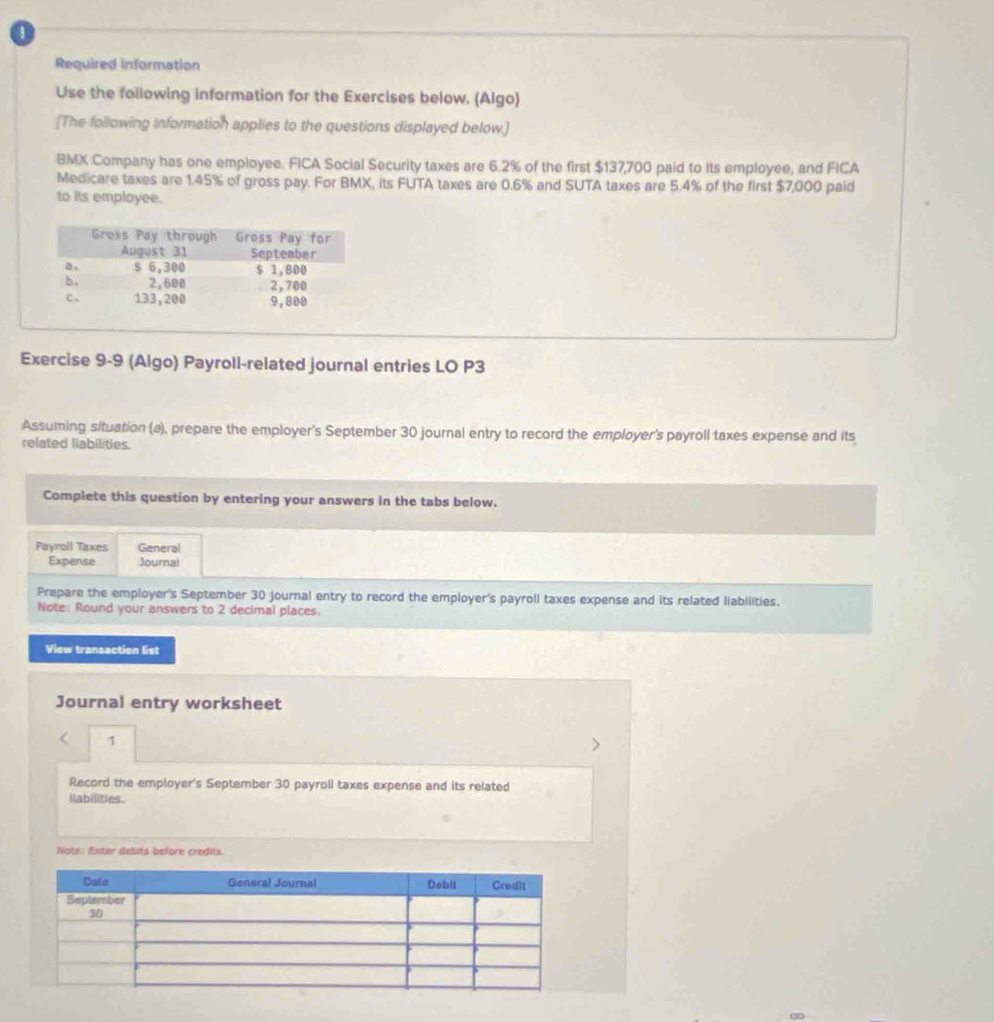 Required information 
Use the following information for the Exercises below. (Algo) 
[The following information applies to the questions displayed below.] 
BMX Company has one employee. FICA Social Security taxes are 6.2% of the first $137,700 paid to its employee, and FICA 
Medicare taxes are 1.45% of gross pay. For BMX, its FUTA taxes are 0.6% and SUTA taxes are 5.4% of the first $7,000 paid 
to its employee. 
Exercise 9-9 (Algo) Payroll-related journal entries LO P3 
Assuming situation (a), prepare the employer's September 30 journal entry to record the employer's payroll taxes expense and its 
related liabilities. 
Complete this question by entering your answers in the tabs below. 
Payroll Taxes General 
Expense Journal 
Prepare the employer's September 30 journal entry to record the employer's payroll taxes expense and its related liabilities. 
Note: Round your answers to 2 decimal places. 
View transaction list 
Journal entry worksheet 
< 1 
Record the employer's September 30 payroll taxes expense and its related 
liabilities . 
Note: Enter debits before credits.