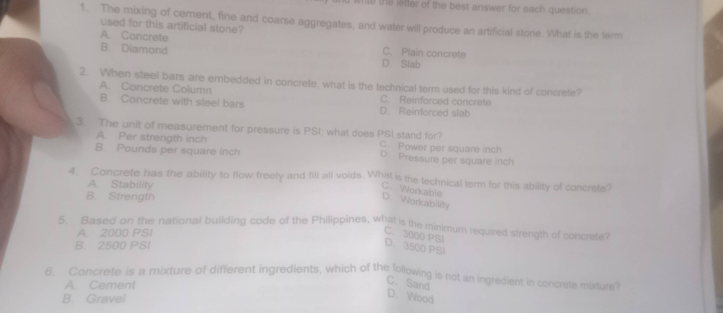 wrile the letter of the best answer for each question.
1. The mixing of cement, fine and coarse aggregates, and water will produce an artificial stone. What is the term
used for this artificial stone?
A. Concrete C. Plain concrete
B. Diamond
D. Slab
2. When steel bars are embedded in concrete, what is the technical term used for this kind of concrete?
A. Concrete Column
B. Concrete with steel bars
C. Reinforced concrete
D. Reinforced slab
3. The unit of measurement for pressure is PSI; what does PSI stand for?
A. Per strength inch C. Power per square inch
B. Pounds per square inch
D. Pressure per square inch
4. Concrete has the ability to flow freely and fill all voids. What is the technical term for this ability of concrete?
A. Stability
C. Workable
B. Strength
D. Workability
5. Based on the national building code of the Philippines, what is the minimum required strength of concrete?
A. 2000 PSI
C. 3000 PSI
B. 2500 PSI D. 3500 PSI
6. Concrete is a mixture of different ingredients, which of the following is not an ingredient in concrete mixture?
A. Cement
C. Sand
B. Gravel
D. Wood