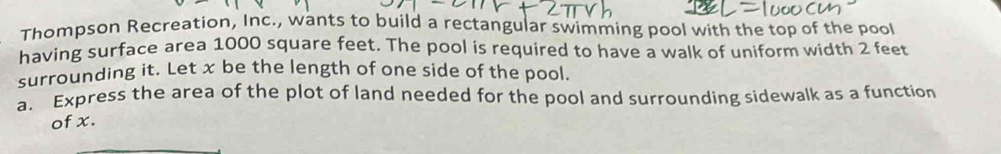 Thompson Recreation, Inc., wants to build a rectangular swimming pool with the top of the pool 
having surface area 1000 square feet. The pool is required to have a walk of uniform width 2 feet
surrounding it. Let x be the length of one side of the pool. 
a. Express the area of the plot of land needed for the pool and surrounding sidewalk as a function 
of x.