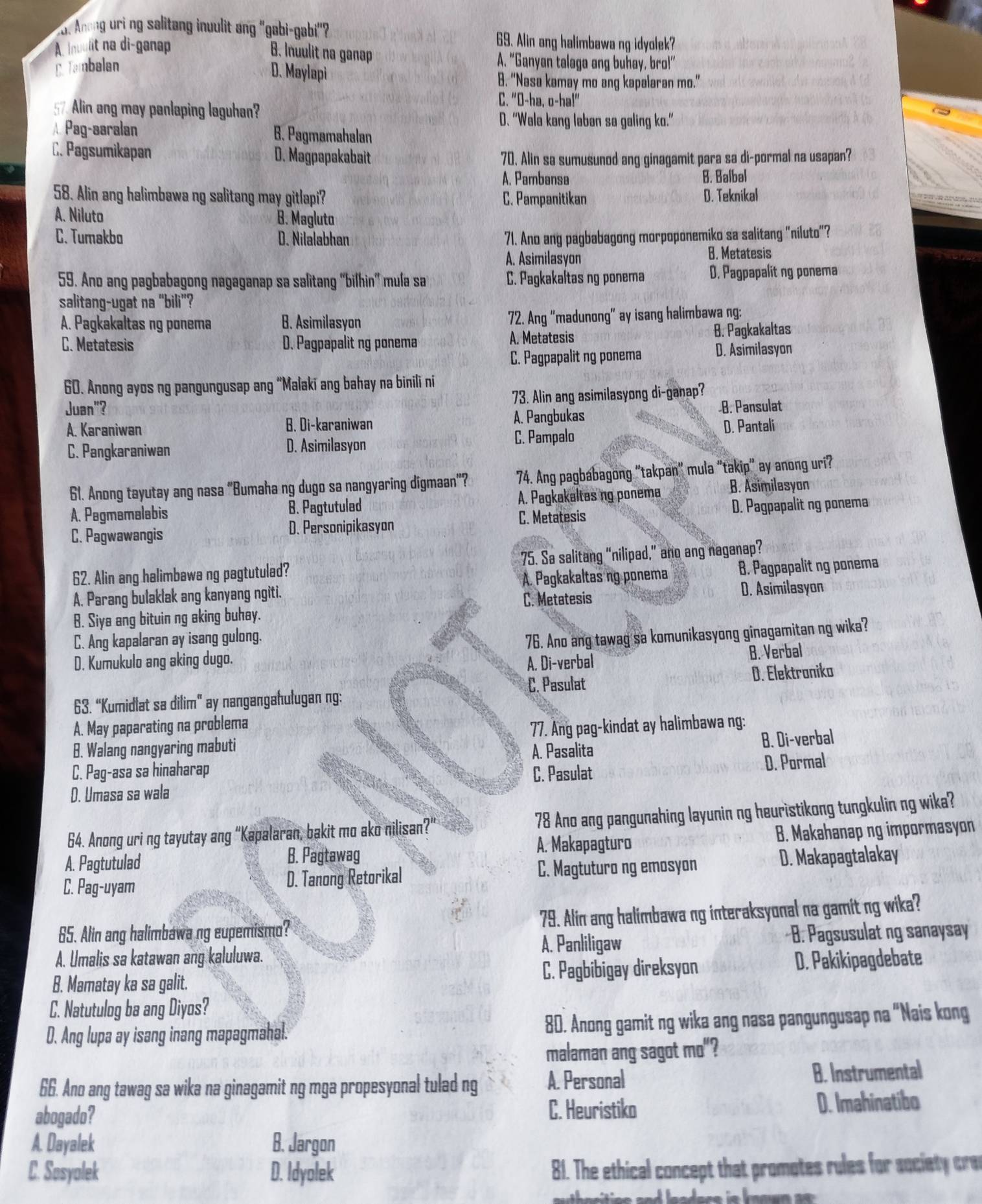 Anong uri ng salitang inuulit ang "gabi-gabi"? 69. Alin ang halimbawa ng idyolek?
A. Inuulit na di-ganap
B. Inuulit na ganap A. “Ganyan talaga ang buhay, bro!”
E Tambalan
D. Maylapi B. “Nasa kamay mo ang kapalaran mo.”
57. Alin ang may panlaping laguhan
C. "O-ha, o-ha!"
D. "Wala kang laban sa galing ko."
A. Pag-aaralan B. Pagmamahalan
C. Pagsumikapan D. Magpapakabait 70. Alin sa sumusunod ang ginagamit para sa di-pormal na usapan?
A. Pambansa B. Balbal
58. Alin ang halimbawa ng salitang may gitlapi? C. Pampanitikan D. Teknikal
A. Niluto B. Magluto
C. Tumakbo D. Nilalabhan 71. Ano ang pagbabagong morpoponemiko sa salitang “niluto”?
A. Asimilasyon B. Metatesis
59. Ano ang pagbabagong nagaganap sa salitang “bilhin” mula sa C. Pagkakaltas ng ponema D. Pagpapalit ng ponema
salitang-ugat na “bili”?
A. Pagkakaltas ng ponema B. Asimilasyon 72. Ang “madunong” ay isang halimbawa ng:
C. Metatesis D. Pagpapalit ng ponema A. Metatesis B. Pagkakaltas
C. Pagpapalit ng ponema D. Asimilasyon
60. Anong ayos ng pangungusap ang “Malaki ang bahay na binili ni
Juan"? 73. Alin ang asimilasyong di-ganap?
A. Pangbukas
B. Pansulat
A. Karaniwan B. Di-karaniwan D. Pantali
C. Pangkaraniwan D. Asimilasyon C. Pampalo
61. Anong tayutay ang nasa “Bumaha ng dugo sa nangyaring digmaan"? 74. Ang pagbabagong "takpan" mula “takip" ay anong uri?
A. Pagmemalabis B. Pagtutulad A. Pagkakaltas ng ponema B. Asimilasyon
C. Pagwawangis D. Personipikasyon C. Metatesis D. Pagpapalit ng ponema
62. Alin ang halimbawa ng pagtutulad? 75. Sa salitang “nilipad,” ano ang naganap?
A. Parang bulaklak ang kanyang ngiti. A. Pagkakaltas ng ponema B. Pagpapalit ng ponema
C. Metatesis D. Asimilasyon
B. Siya ang bituin ng aking buhay.
C. Ang kapalaran ay isang gulong.
D. Kumukulo ang aking dugo. 76. Ano ang tawag sa komunikasyong ginagamitan ng wika?
A. Di-verbal B. Verbal
C. Pasulat D. Elektroniko
63. “Kumidlat sa dilim” ay nangangahulugan ng:
A. May paparating na problema
B. Walang nangyaring mabuti 77. Ang pag-kindat ay halimbawa ng:
A. Pasalita B. Di-verbal
C. Pag-asa sa hinaharap
C. Pasulat D. Pormal
D. Umasa sa wala
64. Anong uri ng tayutay ang “Kapalaran, bakit mo ako nilisan?" 78 Ano ang pangunahing layunin ng heuristikong tungkulin ng wika?
A. Makapagturo B. Makahanap ng impormasyon
A. Pagtutulad
B. Pagtawag
C. Pag-uyam D. Tanong Retorikal C. Magtuturo ng emosyon D. Makapagtalakay
65. Alin ang halimbawa ng eupemismo? 79. Alin ang halimbawa ng interaksyonal na gamit ng wika?
A. Umalis sa katawan ang kaluluwa.
A. Panliligaw *B. Pagsusulat ng sanaysay
B. Mamatay ka sa galit. C. Pagbibigay direksyon D. Pakikipagdebate
C. Natutulog ba ang Diyos?
D. Ang lupa ay isang inang mapagmahal. 80. Anong gamit ng wika ang nasa pangungusap na “Nais kong
malaman ang sagot mo"?
66. Ano ang tawag sa wika na ginagamit ng mga propesyonal tulad ng A. Personal B. Instrumental
abogado?
C. Heuristiko D. Imahinatibo
A. Dayalek B. Jargon
C. Sosyolek D. Idyolek 81. The ethical concept that promotes rules for society cre