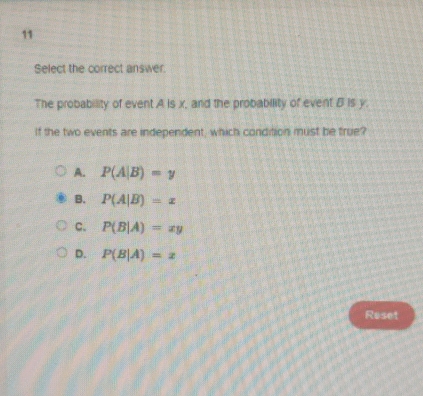 Select the correct answer.
The probability of event A is x, and the probability of event B is y.
If the two events are independent, which condition must be true?
A. P(A|B)=y
B. P(A|B)=x
C. P(B|A)=xy
D. P(B|A)=x
Reset