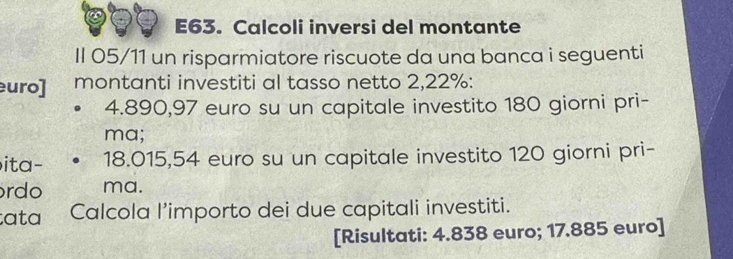 E63. Calcoli inversi del montante 
Il 05/11 un risparmiatore riscuote da una banca i seguenti 
uro] montanti investiti al tasso netto 2,22% :
4.890, 97 euro su un capitale investito 180 giorni pri- 
ma; 
ita- 18.015,54 euro su un capitale investito 120 giorni pri- 
rdo ma. 
ata Calcola l’importo dei due capitali investiti. 
[Risultati: 4.838 euro; 17.885 euro ]