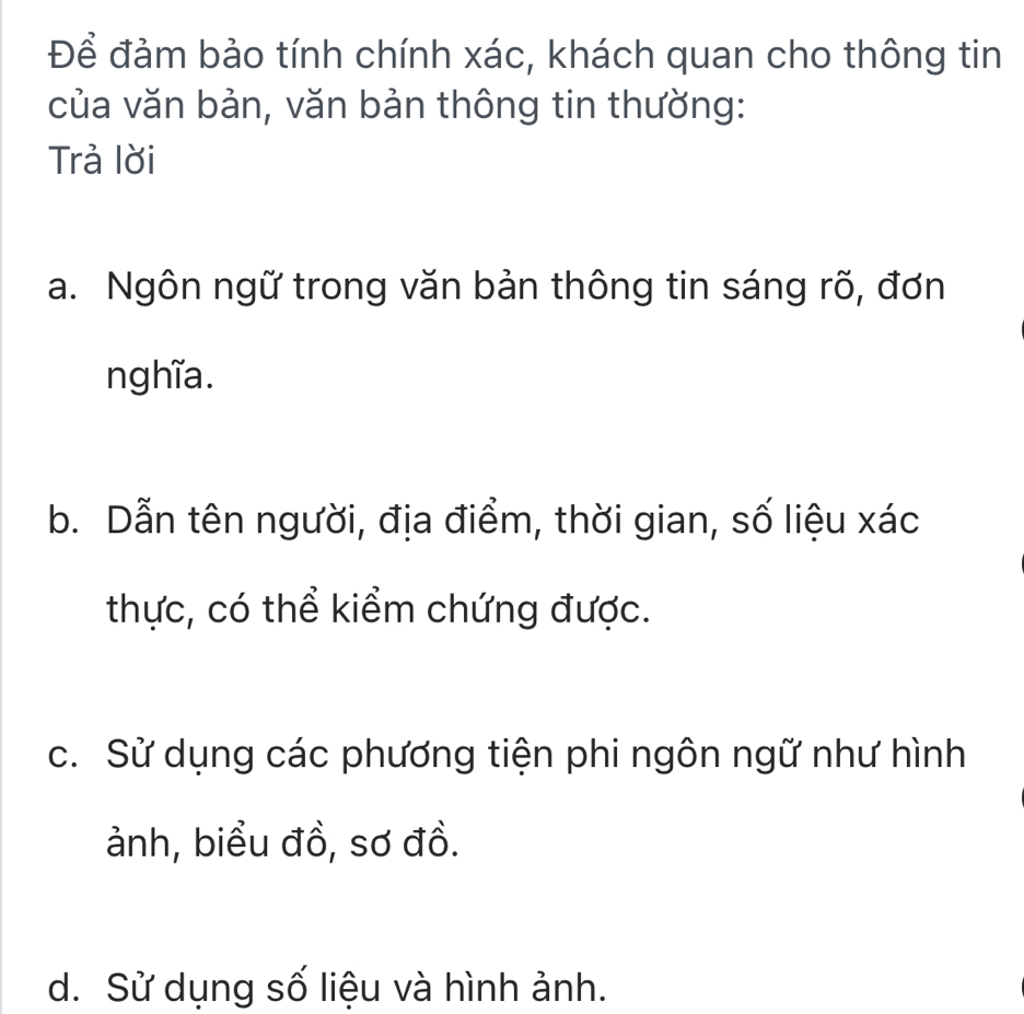 Để đảm bảo tính chính xác, khách quan cho thông tin
của văn bản, văn bản thông tin thường:
Trả lời
a. Ngôn ngữ trong văn bản thông tin sáng rõ, đơn
nghĩa.
b. Dẫn tên người, địa điểm, thời gian, số liệu xác
thực, có thể kiểm chứng được.
c. Sử dụng các phương tiện phi ngôn ngữ như hình
ảnh, biểu đồ, sơ đồ.
d. Sử dụng số liệu và hình ảnh.