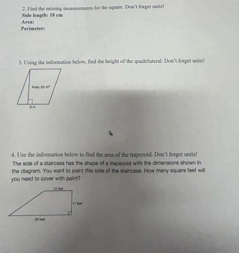 Find the missing measurements for the square. Don’t forget units!
Side length: 18 cm
Area:
Perimeter:
3. Using the information below, find the height of the quadrilateral. Don’t forget units!
4. Use the information below to find the area of the trapezoid. Don’t forget units!
The side of a staircase has the shape of a trapezoid with the dimensions shown in
the diagram. You want to paint this side of the staircase. How many square feet will
you need to cover with paint?