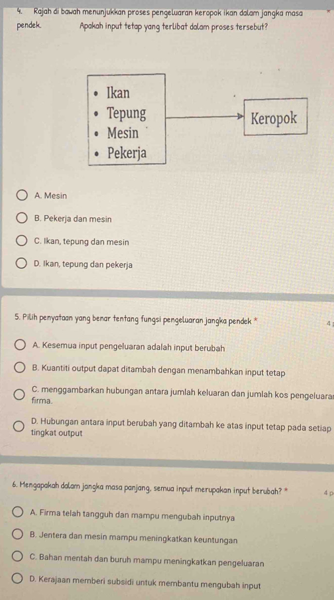 Rajah di bawah menunjukkan proses pengeluaran keropok ikan dalam jangka masa
pendek. Apakah input tetap yang terlibat dalam proses tersebut?
Ikan
Tepung Keropok
Mesin
Pekerja
A. Mesin
B. Pekerja dan mesin
C. Ikan, tepung dan mesin
D. Ikan, tepung dan pekerja
5. Pilih penyataan yang benar tentang fungsi pengeluaran jangka pendek * 4
A. Kesemua input pengeluaran adalah input berubah
B. Kuantiti output dapat ditambah dengan menambahkan input tetap
C. menggambarkan hubungan antara jumlah keluaran dan jumlah kos pengeluara
firma.
D. Hubungan antara input berubah yang ditambah ke atas input tetap pada setiap
tingkat output
6. Mengapakah dalam jangka masa panjang, semua input merupakan input berubah? * 4 p
A. Firma telah tangguh dan mampu mengubah inputnya
B. Jentera dan mesin mampu meningkatkan keuntungan
C. Bahan mentah dan buruh mampu meningkatkan pengeluaran
D. Kerajaan memberi subsidi untuk membantu mengubah input