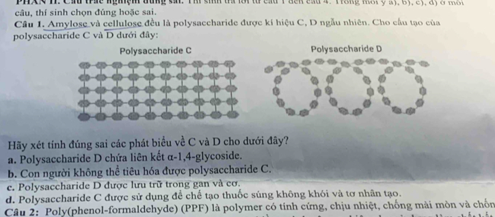 PHAN I. Ch trae nghệm đung sai. Th sinh tra lời từ cầu 1 đến cầu 4. Trong một y a), 6), c), dộ ở môi
câu, thí sinh chọn đúng hoặc sai.
Câu 1. Amylose và cellulose đều là polysaccharide được kí hiệu C, D ngẫu nhiên. Cho cầu tạo của
polysaccharide C và D dưới đây:
Polysaccharide C Polysaccharide D
Hãy xét tính đúng sai các phát biểu về C và D cho dưới đây?
a. Polysaccharide D chứa liên kết α-1, 4 -glycoside.
b. Con người không thể tiêu hóa được polysaccharide C.
c. Polysaccharide D được lưu trữ trong gan và cơ.
d. Polysaccharide C được sử dụng đề chế tạo thuốc súng không khói và tơ nhân tạo.
Câu 2: Poly(phenol-formaldehyde) (PPF) là polymer có tính cứng, chịu nhiệt, chống mài mòn và chốn