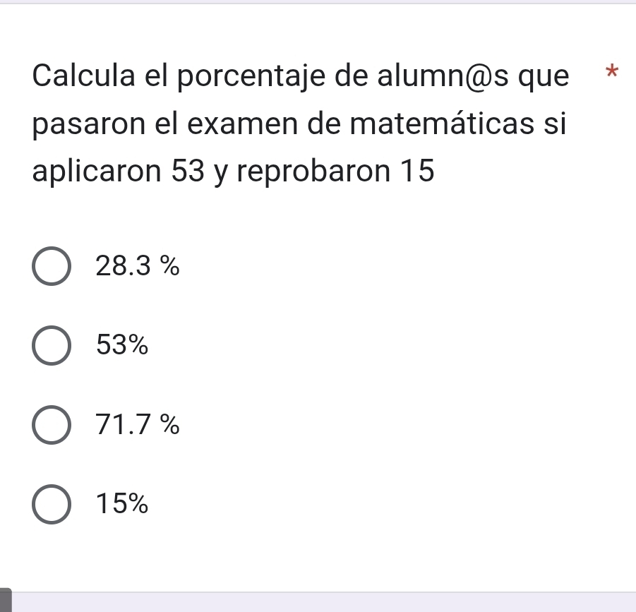 Calcula el porcentaje de alumn@s que *
pasaron el examen de matemáticas si
aplicaron 53 y reprobaron 15
28.3 %
53%
71.7 %
15%