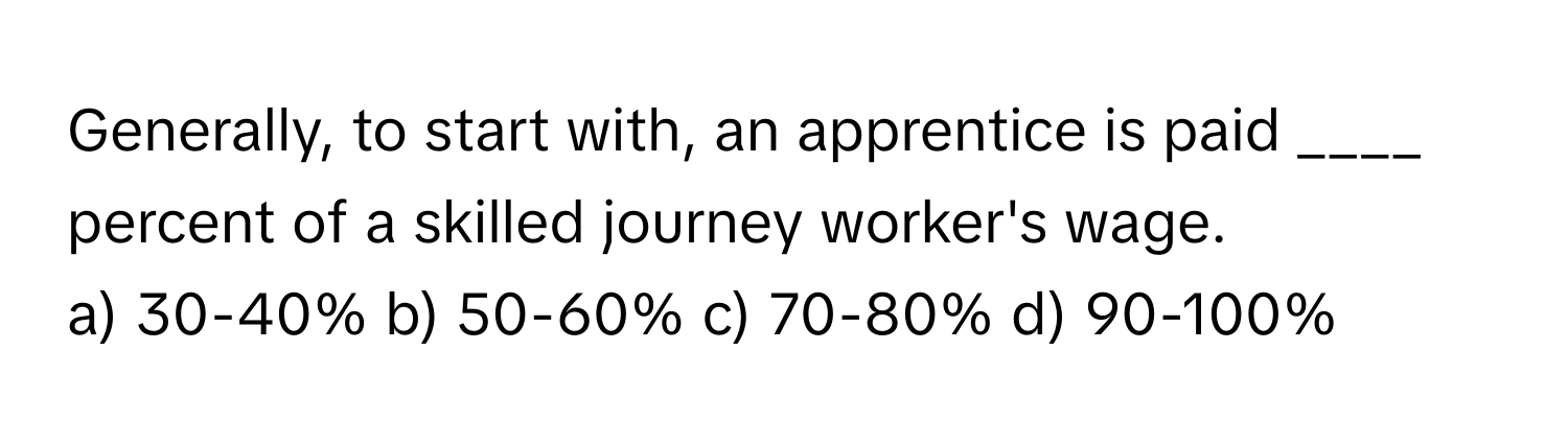 Generally, to start with, an apprentice is paid ____ percent of a skilled journey worker's wage.

a) 30-40% b) 50-60% c) 70-80% d) 90-100%