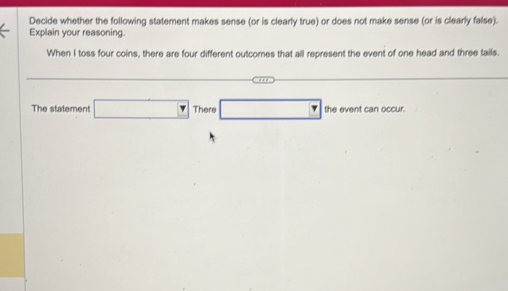 Decide whether the following statement makes sense (or is clearly true) or does not make sense (or is clearly false). 
Explain your reasoning. 
When I toss four coins, there are four different outcomes that all represent the event of one head and three tails. 
The statement □ There □ the event can occur.