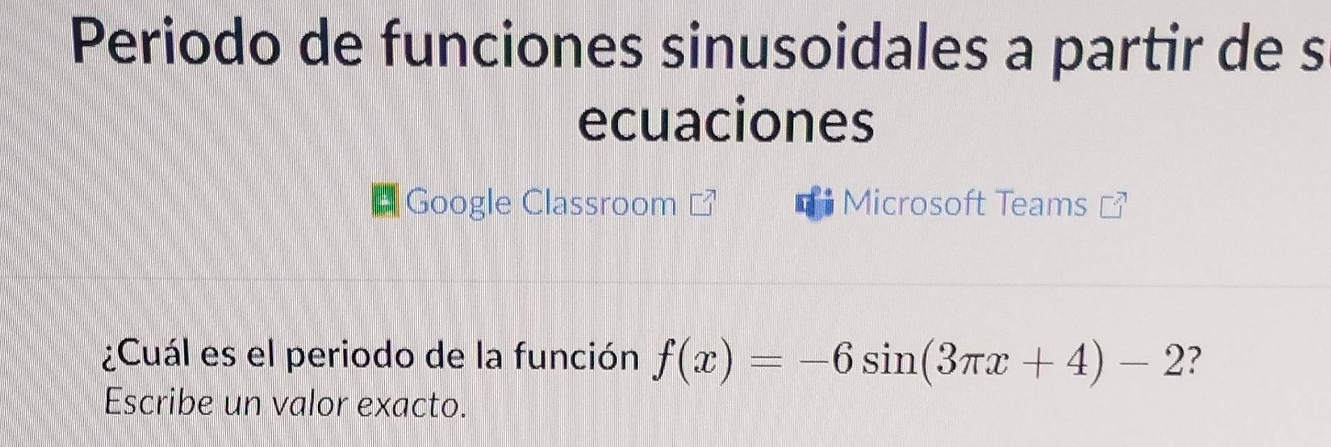 Periodo de funciones sinusoidales a partir de s 
ecuaciones 
Google Classroom Microsoft Teams 
¿Cuál es el periodo de la función f(x)=-6sin (3π x+4)-2 ? 
Escribe un valor exacto.