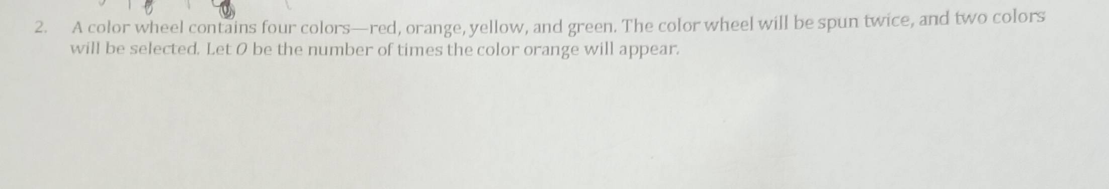 A color wheel contains four colors—red, orange, yellow, and green. The color wheel will be spun twice, and two colors 
will be selected. Let O be the number of times the color orange will appear.