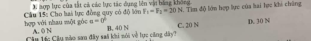 D. hợp lực của tất cả các lực tác dụng lên vật băng không.
Câu 15: Cho hai lực đồng quy có độ lớn F_1=F_2=20N. Tìm độ lớn hợp lực của hai lực khi chúng
hợp với nhau một góc alpha =0^0 D. 30 N
A. 0 N B. 40 N C. 20 N
Câu 16: Câu nào sau đây sai khi nói về lực căng dây?