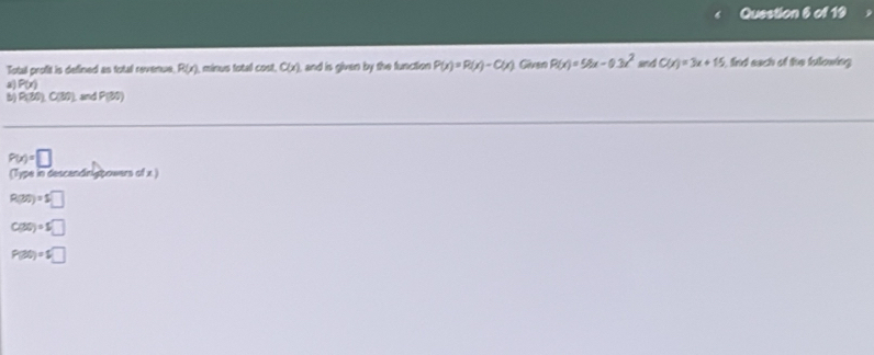 Total profit is defined as total revenue. R(x) , minus total cost, C(x) and is given by the function P(x)=P(x)-C(x) Given P(x)=58x-0.3x^2 and C(x)=3x+15 fid each of the following 
a P(x)
b) P(30)C(30) and P(30)
P(x)=□
(Type in descendinigpowers of x.)
R(30)=5□
C(30)=5□
P(30)=5□