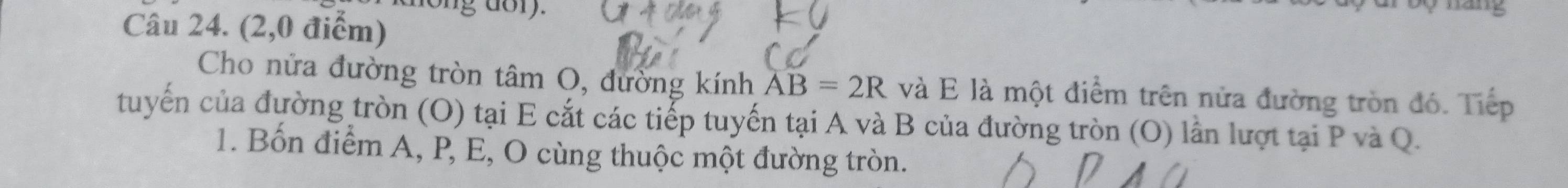 nong dory. háng 
Câu 24. (2,0 điểm) 
Cho nửa đường tròn tâm O, đường kính overline AB=2R và E là một điểm trên nửa đường tròn đó. Tiếp 
tuyến của đường tròn (O) tại E cắt các tiếp tuyến tại A và B của đường tròn (O) lần lượt tại P và Q. 
1. Bốn điểm A, P, E, O cùng thuộc một đường tròn.