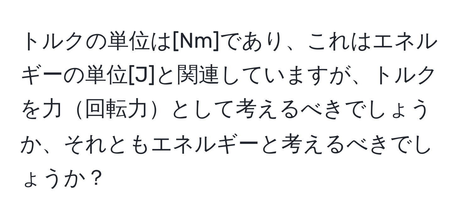 トルクの単位は[Nm]であり、これはエネルギーの単位[J]と関連していますが、トルクを力回転力として考えるべきでしょうか、それともエネルギーと考えるべきでしょうか？