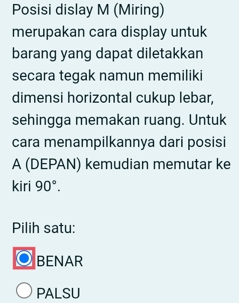 Posisi dislay M (Miring)
merupakan cara display untuk
barang yang dapat diletakkan
secara tegak namun memiliki
dimensi horizontal cukup lebar,
sehingga memakan ruang. Untuk
cara menampilkannya dari posisi
A (DEPAN) kemudian memutar ke
kiri 90°. 
Pilih satu:
BENAR
PALSU