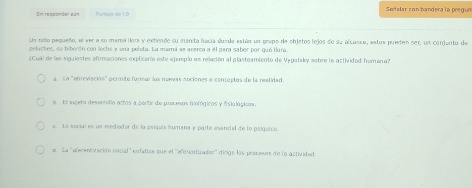 Señalar con bandera la pregun
Sin responder aún Puntaje de 1.0
Un niño pequeño, al ver a su mamá llora y extiende su manita hacia donde están un grupo de objetos lejos de su alcance, estos pueden ser, un conjunto de
peluches, su biberón con leche y una pelota. La mamá se acerca a él para saber por qué llora.
¿Cuál de las siguientes afirmaciones explicaría este ejemplo en relación al planteamiento de Vygotsky sobre la actividad humana?
a. La "abreviación" permite formar las nuevas nociones o conceptos de la realidad.
b. El sujeto desarrolla actos a partir de procesos biológicos y fisiológicos,
c. Lo social es un mediador de la psiquis humana y parte esencial de lo psíquico.
d La "aferentización inicial" enfatiza que el "aferentizador" dirige los procesos de la actividad.