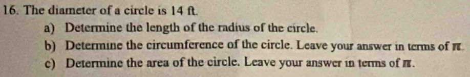 The diameter of a circle is 14 ft. 
a) Determine the length of the radius of the circle. 
b) Determine the circumference of the circle. Leave your answer in terms of π
c) Determine the area of the circle. Leave your answer in terms of π.