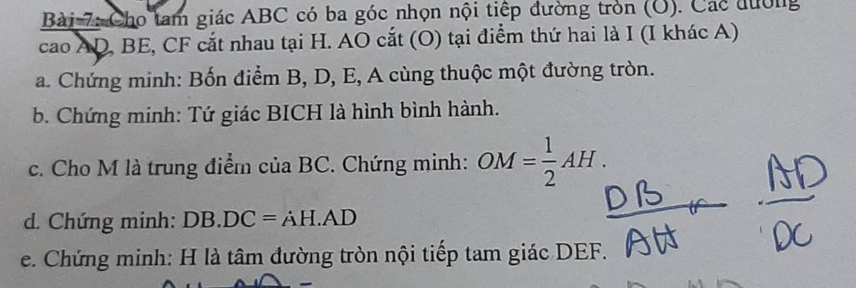 Cho tam giác ABC có ba góc nhọn nội tiếp đường tròn (O). Các đường 
cao AD, BE, CF cắt nhau tại H. AO cắt (O) tại điểm thứ hai là I (I khác A) 
a. Chứng minh: Bốn điểm B, D, E, A cùng thuộc một đường tròn. 
b. Chứng minh: Tứ giác BICH là hình bình hành. 
c. Cho M là trung điểm của BC. Chứng minh: OM= 1/2 AH. 
d. Chứng minh: DB.DC=AH.AD
e. Chứng minh: H là tâm đường tròn nội tiếp tam giác DEF.