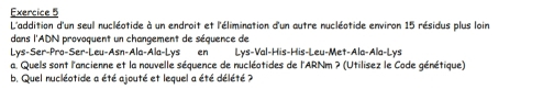 L'addition d'un seul nucléatide à un endroit et l'élimination d'un autre nucléotide environ 15 résidus plus loin 
dans l'ADN provoquent un changement de séquence de 
L s-5er-Pro-5er-Leu-Asn-Ala-Ala-L ys en 1 ys-Val-His-His-Leu-N let-Ala-Ala-Lys 
a. Quels sont l'ancienne et la nouvelle séquence de nucléotides de l'ARNm ? (Utilisez le Code génétique) 
b. Quel nucléotide a été ajouté et lequel a été délété ?