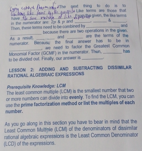 The next thing to do is to 
_ 
_ 
Like terms are those that 
have_ From the given, the like terms 
in the numerator are: 2p & p and __& _. 
Then, these terms need to be combined by _and 
_ 
because there are two operations in the given. 
As a result _and _are the terms of the 
numerator. Because the final answer has to be in 
_ 
, we need to factor the Greatest Common 
Monomial Factor (GCMF) in the numerator. Then, _has 
to be divided out. Finally, our answer is_ 
LESSON 2: ADDING AND SUBTRACTING DISSIMILAR 
RATIONAL ALGEBRAIC EXPRESSIONS 
Prerequisite Knowledge: LCM 
The least common multiple (LCM) is the smallest number that two 
or more numbers can divide into evenly. To find the LCM, you can 
use the prime factorization method or list the multiples of each 
number. 
As you go along in this section you have to bear in mind that the 
Least Common Multiple (LCM) of the denominators of dissimilar 
rational algebraic expressions is the Least Common Denominator 
(LCD) of the expressions.