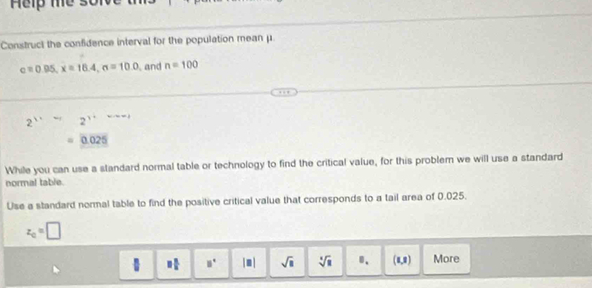 Construct the confidence interval for the population mean μ.
c=0.95, x=18.4, sigma =10.0 and n=100
2'' 2^(1+)
0.025
While you can use a standard normal table or technology to find the critical value, for this problem we will use a standard 
normal table. 
Use a standard normal table to find the positive critical value that corresponds to a tail area of 0.025.
z_0=□
□  □ /□   □^(□) |□ | sqrt(□ ) sqrt[4](u) B、 (1,2) More