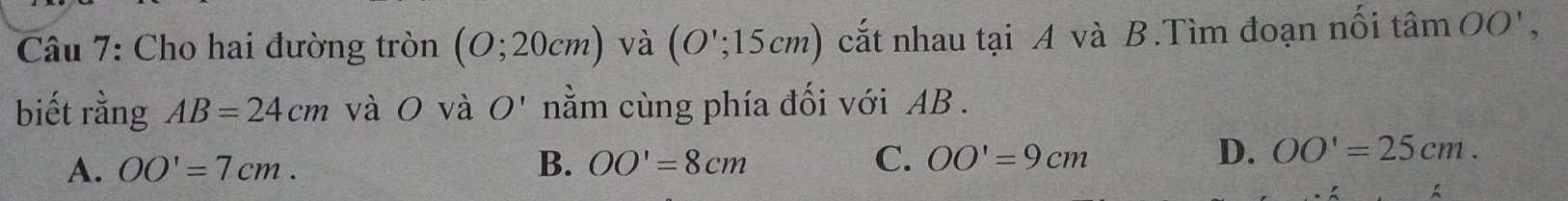 Cho hai đường tròn (O;20cm) và (O';15cm) cắt nhau tại A và B.Tìm đoạn nối tan OO', 
biết rằng AB=24cm và0O và O' nằm cùng phía đối với AB.
D.
A. OO'=7cm. B. OO'=8cm C. OO'=9cm OO'=25cm.