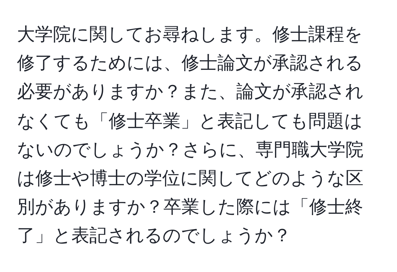 大学院に関してお尋ねします。修士課程を修了するためには、修士論文が承認される必要がありますか？また、論文が承認されなくても「修士卒業」と表記しても問題はないのでしょうか？さらに、専門職大学院は修士や博士の学位に関してどのような区別がありますか？卒業した際には「修士終了」と表記されるのでしょうか？