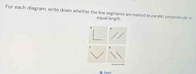 For each diagram, write down whether the line segments are marked as parallel, perpendicular or 
equal-length. 
a b) 
d) 
Not drunws accurmely 
Q Zoom