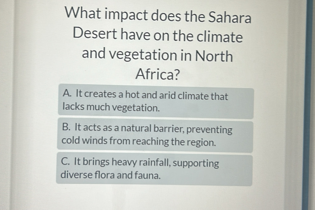 What impact does the Sahara
Desert have on the climate
and vegetation in North
Africa?
A. It creates a hot and arid climate that
lacks much vegetation.
B. It acts as a natural barrier, preventing
cold winds from reaching the region.
C. It brings heavy rainfall, supporting
diverse flora and fauna.