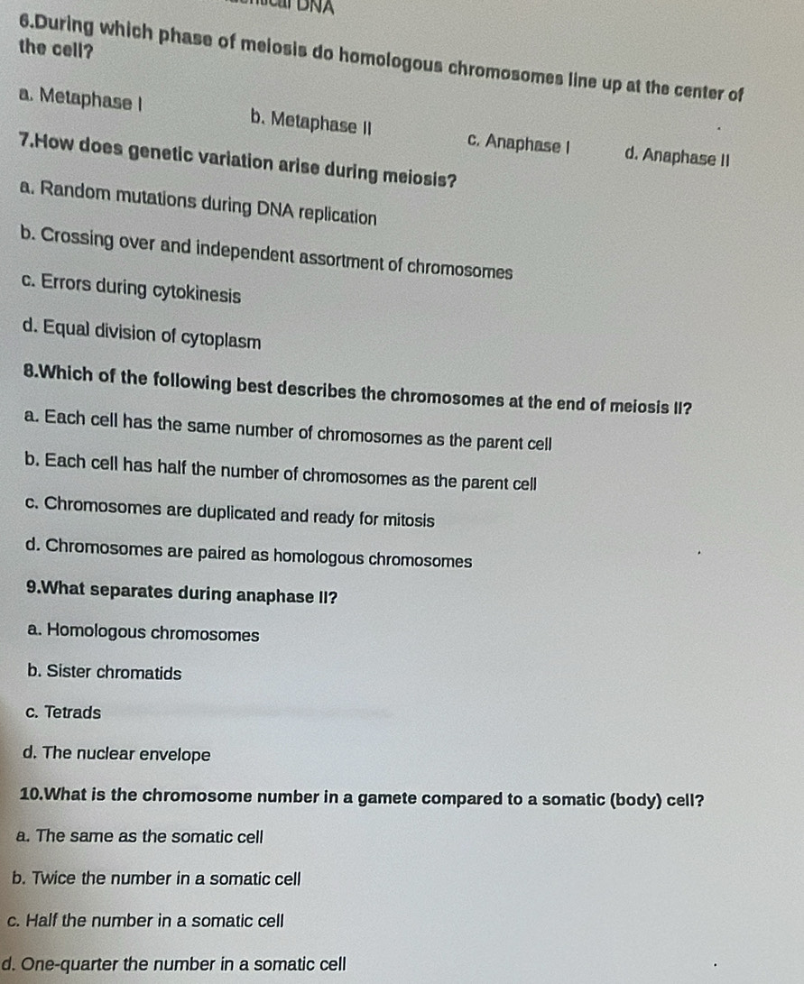 the cell?
6.During which phase of melosis do homologous chromosomes line up at the center of
a. Metaphase I b. Metaphase II c. Anaphase I d. Anaphase II
7.How does genetic variation arise during meiosis?
a. Random mutations during DNA replication
b. Crossing over and independent assortment of chromosomes
c. Errors during cytokinesis
d. Equal division of cytoplasm
8.Which of the following best describes the chromosomes at the end of meiosis II?
a. Each cell has the same number of chromosomes as the parent cell
b. Each cell has half the number of chromosomes as the parent cell
c. Chromosomes are duplicated and ready for mitosis
d. Chromosomes are paired as homologous chromosomes
9.What separates during anaphase II?
a. Homologous chromosomes
b. Sister chromatids
c. Tetrads
d. The nuclear envelope
10.What is the chromosome number in a gamete compared to a somatic (body) cell?
a. The same as the somatic cell
b. Twice the number in a somatic cell
c. Half the number in a somatic cell
d. One-quarter the number in a somatic cell