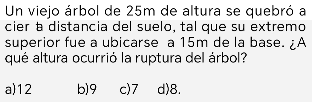 Un viejo árbol de 25m de altura se quebró a
cier à distancia del suelo, tal que su extremo
superior fue a ubicarse a 15m de la base. ¿A
qué altura ocurrió la ruptura del árbol?
a) 12 b) 9 c) 7 d) 8.