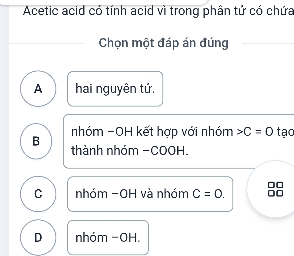 Acetic acid có tính acid vì trong phân tử có chứa
Chọn một đáp án đúng
A hai nguyên tử.
nhóm -OH kết hợp với nhóm C=0 tạo
B
thành nhóm -COOH.
C nhóm -OH và nhóm C=0.
D nhóm −OH.