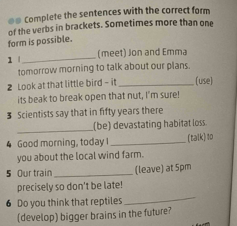 Complete the sentences with the correct form 
of the verbs in brackets. Sometimes more than one 
form is possible. 
(meet) Jon and Emma 
1 
_ 
tomorrow morning to talk about our plans. 
2 Look at that little bird - it_ 
(use) 
its beak to break open that nut, I'm sure! 
3 Scientists say that in fifty years there 
_(be) devastating habitat loss. 
4 Good morning, today I _(talk) to 
you about the local wind farm. 
5 Our train_ (leave) at 5pm 
precisely so don’t be late! 
6 Do you think that reptiles 
_ 
(develop) bigger brains in the future?