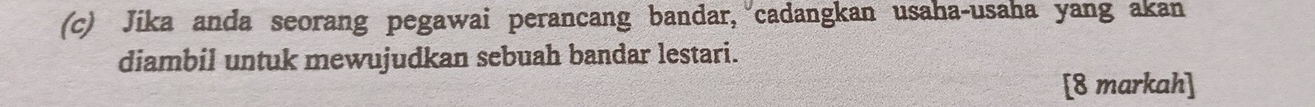 Jika anda seorang pegawai perancang bandar, cadangkan usaha-usaha yang akan 
diambil untuk mewujudkan sebuah bandar lestari. 
[8 markah]