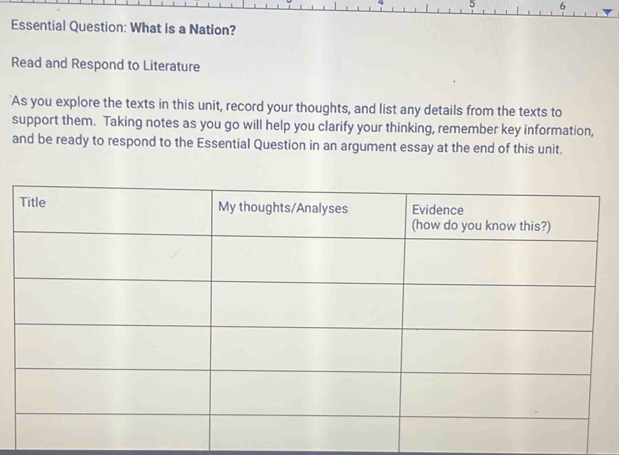 5 
6 
Essential Question: What is a Nation? 
Read and Respond to Literature 
'As you explore the texts in this unit, record your thoughts, and list any details from the texts to 
support them. Taking notes as you go will help you clarify your thinking, remember key information, 
and be ready to respond to the Essential Question in an argument essay at the end of this unit.