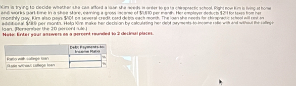 Kim is trying to decide whether she can afford a loan she needs in order to go to chiropractic school. Right now Kim is living at home 
and works part-time in a shoe store, earning a gross income of $1,610 per month. Her employer deducts $211 for taxes from her 
monthly pay. Kim also pays $101 on several credit card debts each month. The loan she needs for chiropractic school will cost an 
additional $189 per month. Help Kim make her decision by calculating her debt payments-to-income ratio with and without the college 
loan. (Remember the 20 percent rule.) 
Note: Enter your answers as a percent rounded to 2 decimal places.