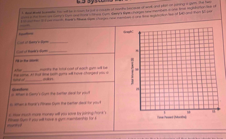 6.5 Syste 
. West World Scmerie: You will be in town for just a couple of months because of work and plan on joining a gym. The two 
Gem in the town are Gerry's Gym and Frank's Fitness Gym. Gerry's Gym charges new members a one time registration fee of
$76 and then $15 per month. Frank's Fitness Gym charges new members a one time registration fee of $40 and then $5 per 
Equedions 
Coil of Genry's Gym:_ 
Cas of frank's Gym: _ 
Fill in the blank 
Aller_ months the total cost of each gym will be 
the same. At that time both gyms will have charged you a 
fstal of_ dollan. 
Guesliane 
g. When is Gemy's Gym the better deal for you? 
o. When is frank's Fitness Gym the better deal for you? 
o. Mew much more money will you save by joining Frank's 
Btness Gym it you will have a gym membenhip for 4
moemg