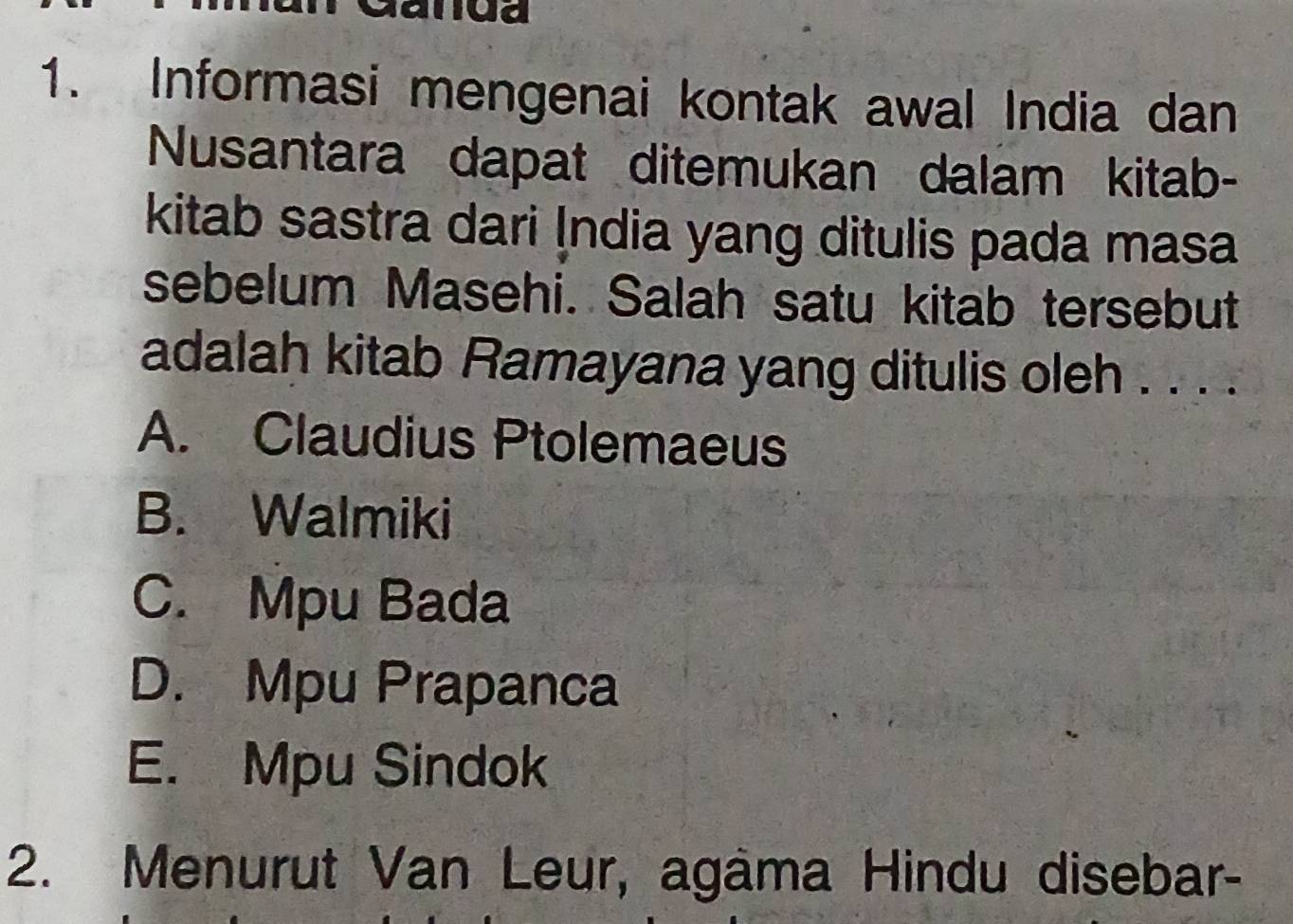 anda
1. Informasi mengenai kontak awal India dan
Nusantara dapat ditemukan dalam kitab-
kitab sastra dari İndia yang ditulis pada masa
sebelum Masehi. Salah satu kitab tersebut
adalah kitab Ramayana yang ditulis oleh . . . .
A. Claudius Ptolemaeus
B. Walmiki
C. Mpu Bada
D. Mpu Prapanca
E. Mpu Sindok
2. Menurut Van Leur, agâma Hindu disebar-