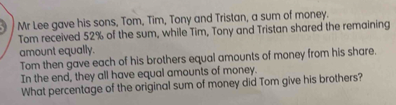 Mr Lee gave his sons, Tom, Tim, Tony and Tristan, a sum of money. 
Tom received 52% of the sum, while Tim, Tony and Tristan shared the remaining 
amount equally. 
Tom then gave each of his brothers equal amounts of money from his share. 
In the end, they all have equal amounts of money. 
What percentage of the original sum of money did Tom give his brothers?