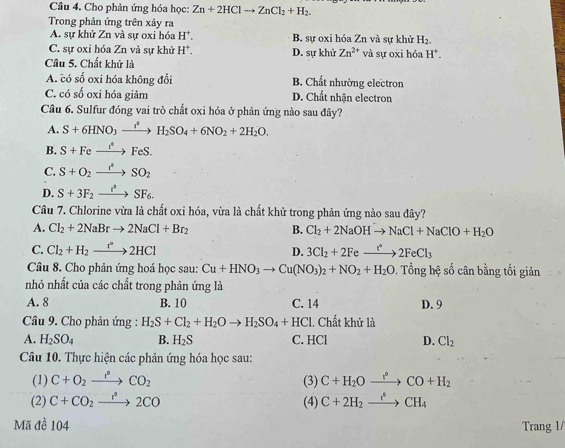 Cho phản ứng hóa học: Zn+2HClto ZnCl_2+H_2.
Trong phản ứng trên xảy ra
A. sự khử Zn và sự oxi hóa H^+. B. sự oxi hóa Zn và sự khử H_2.
C. sự oxi hóa Zn và sự khử H^+. D. sự khử Zn^(2+) và sự oxi hóa H^+.
Câu 5. Chất khử là
A. có Cwidehat O oxi hóa không đổi B. Chất nhường electron
C. có số oxi hóa giảm D. Chất nhận electron
Câu 6. Sulfur đóng vai trò chất oxi hóa ở phản ứng nào sau đây?
A. S+6HNO_3xrightarrow t^0H_2SO_4+6NO_2+2H_2O.
B. S+Fexrightarrow t°FeS.
C. S+O_2xrightarrow t°SO_2
D. S+3F_2xrightarrow t°SF_6.
Câu 7. Chlorine vừa là chất oxi hóa, vừa là chất khử trong phản ứng nào sau đây?
A. Cl_2+2NaBrto 2NaCl+Br_2 B. Cl_2+2NaOHto NaCl+NaClO+H_2O
C. Cl_2+H_2xrightarrow t°2HCl D. 3Cl_2+2Fexrightarrow t°2FeCl_3
Câu 8. Cho phản ứng hoá học sau: Cu+HNO_3to Cu(NO_3)_2+NO_2+H_2O. Tổng hệ số cân bằng tối giản
nhỏ nhất của các chất trong phản ứng là
A. 8 B. 10 C. 14 D. 9
Câầu 9. Cho phản ứng : H_2S+Cl_2+H_2Oto H_2SO_4+HCl l. Chất khử là
A. H_2SO_4 B. H_2S C. HCl D. Cl_2
Câu 10. Thực hiện các phản ứng hóa học sau:
(1) C+O_2xrightarrow I°CO_2 (3) C+H_2Oxrightarrow t°CO+H_2
(2) C+CO_2xrightarrow 1°2CO (4) C+2H_2xrightarrow I^0CH_4
Mã đề 104 Trang 1/