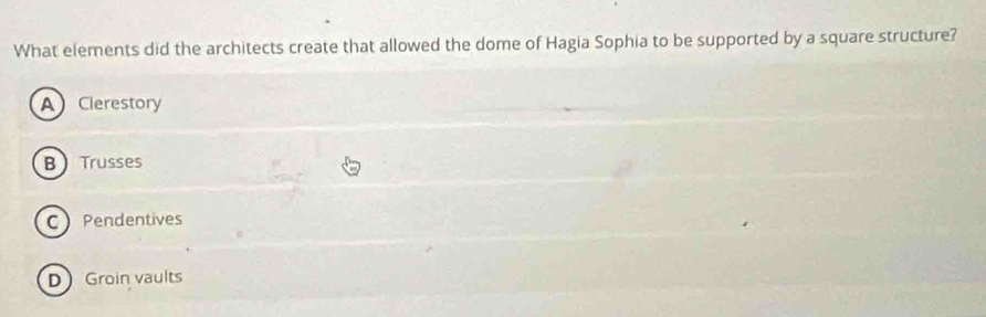 What elements did the architects create that allowed the dome of Hagia Sophia to be supported by a square structure?
A Clerestory
BTrusses
C Pendentives
D Groin vaults