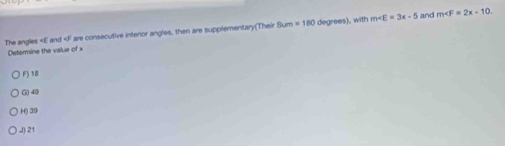 m∠ E=3x-5 and m . 
The angles ∠ E and are consecutive interior angles, then are supplementary(Their Sum=180 degrees), with
Determine the value of x
F) 18
G) 49
H) 39
J) 21