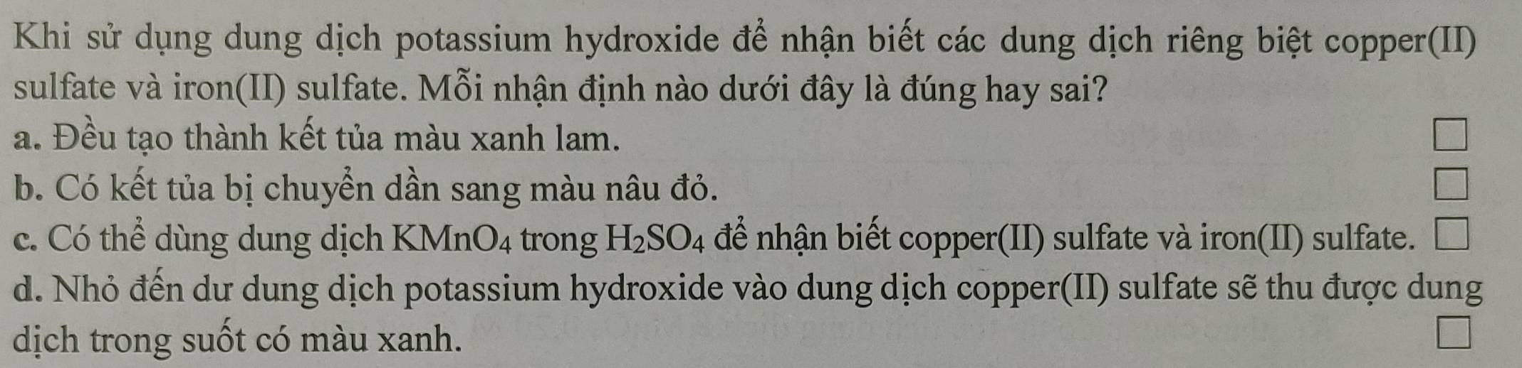 Khi sử dụng dung dịch potassium hydroxide để nhận biết các dung dịch riêng biệt copper(II)
sulfate và iron(II) sulfate. Mỗi nhận định nào dưới đây là đúng hay sai?
a. Đều tạo thành kết tủa màu xanh lam.
b. Có kết tủa bị chuyển dần sang màu nâu đỏ.
c. Có thể dùng dung dịch KMnO_4 trong H_2SO_4 để nhận biết copper(II) sulfate và iron(II) sulfate.
d. Nhỏ đến dư dung dịch potassium hydroxide vào dung dịch copper(II) sulfate sẽ thu được dung
dịch trong suốt có màu xanh.