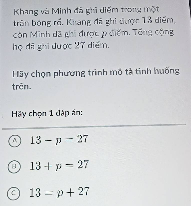 Khang và Minh đã ghi điểm trong một
trận bóng rổ. Khang đã ghi được 13 điểm,
còn Minh đã ghi được p điểm. Tổng cộng
họ đã ghi được 27 điểm.
Hãy chọn phương trình mô tả tình huống
trên.
Hy chọn 1 đáp án:
A 13-p=27
B 13+p=27
C 13=p+27