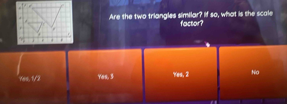 Are the two triangles similar? If so, what is the scale
factor?
No
16s, 1/2 Yes, 3
Yes, 2