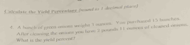 Calculate the Yield Percentage (round to 1 decimal place) 
4. A bunch of green omons weighs 3 ounces. You purchased 15 bunches. 
After cleaning the onions you have 2 pounds 11 ounces of cleaned onions. 
What is the yield percent?