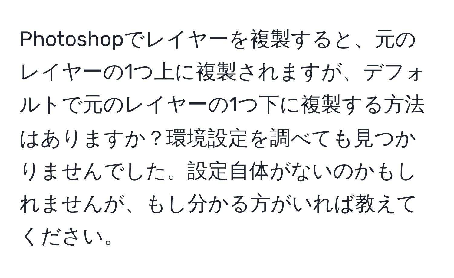 Photoshopでレイヤーを複製すると、元のレイヤーの1つ上に複製されますが、デフォルトで元のレイヤーの1つ下に複製する方法はありますか？環境設定を調べても見つかりませんでした。設定自体がないのかもしれませんが、もし分かる方がいれば教えてください。