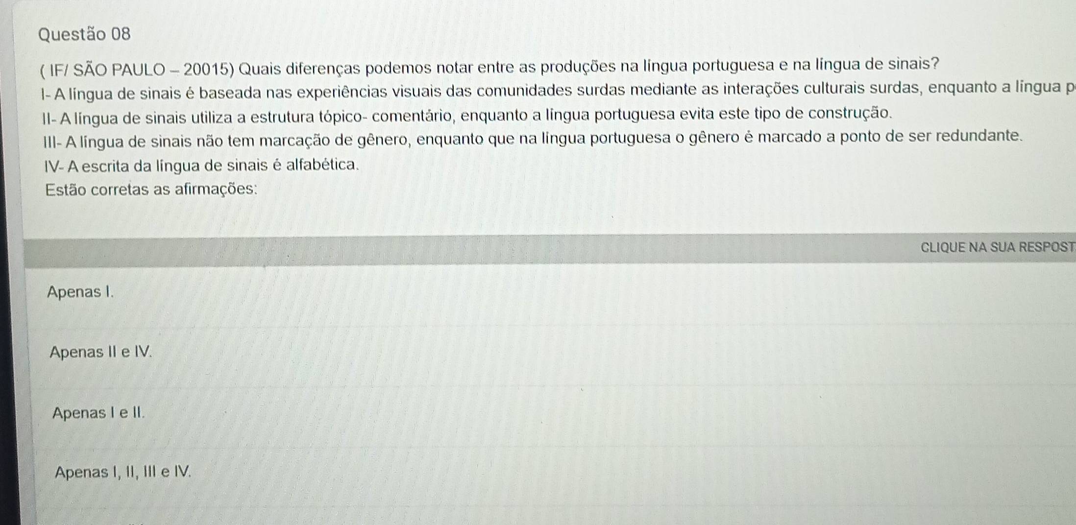 ( IF/ SÃO PAULO - 20015) Quais diferenças podemos notar entre as produções na língua portuguesa e na língua de sinais?
I- A língua de sinais é baseada nas experiências visuais das comunidades surdas mediante as interações culturais surdas, enquanto a língua pr
II- A língua de sinais utiliza a estrutura tópico- comentário, enquanto a língua portuguesa evita este tipo de construção.
III- A língua de sinais não tem marcação de gênero, enquanto que na língua portuguesa o gênero é marcado a ponto de ser redundante.
IV- A escrita da língua de sinais é alfabética.
Estão corretas as afirmações:
CLIQUE NA SUA RESPOST
Apenas I.
Apenas II e IV.
Apenas I e II.
Apenas I, II, III e IV.